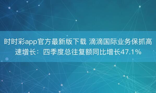 时时彩app官方最新版下载 滴滴国际业务保抓高速增长：四季度总往复额同比增长47.1%