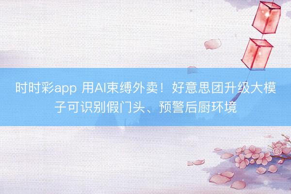 时时彩app 用AI束缚外卖！好意思团升级大模子可识别假门头、预警后厨环境