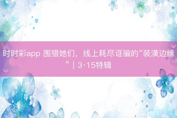 时时彩app 围猎她们，线上耗尽诓骗的“装潢边缘”｜3·15特辑