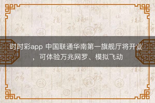 时时彩app 中国联通华南第一旗舰厅将开业 ，可体验万兆网罗、模拟飞动