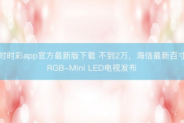 时时彩app官方最新版下载 不到2万，海信最新百寸RGB-Mini LED电视发布