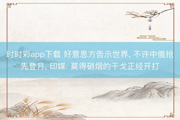 时时彩app下载 好意思方告示世界, 不许中俄抢先登月, 印媒: 莫得硝烟的干戈正经开打