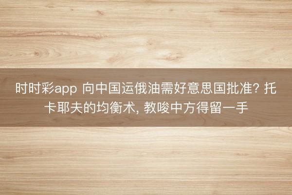 时时彩app 向中国运俄油需好意思国批准? 托卡耶夫的均衡术, 教唆中方得留一手