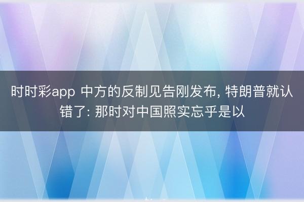 时时彩app 中方的反制见告刚发布， 特朗普就认错了: 那时对中国照实忘乎是以