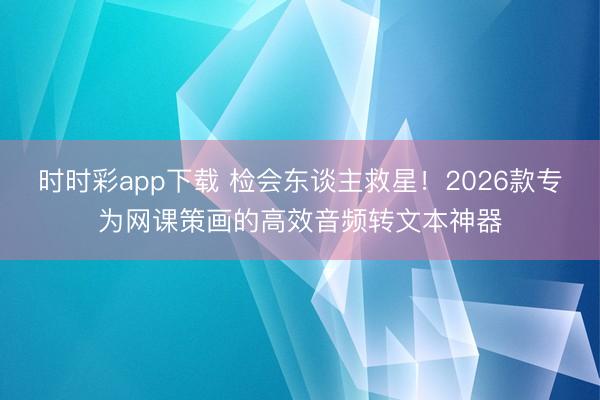时时彩app下载 检会东谈主救星！2026款专为网课策画的高效音频转文本神器
