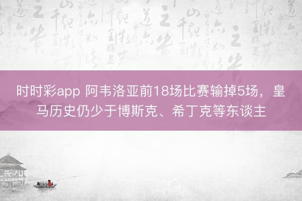 时时彩app 阿韦洛亚前18场比赛输掉5场，皇马历史仍少于博斯克、希丁克等东谈主