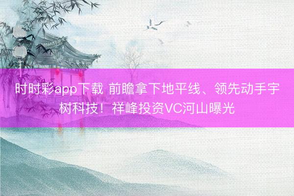 时时彩app下载 前瞻拿下地平线、领先动手宇树科技！祥峰投资VC河山曝光