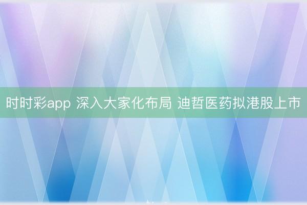 时时彩app 深入大家化布局 迪哲医药拟港股上市