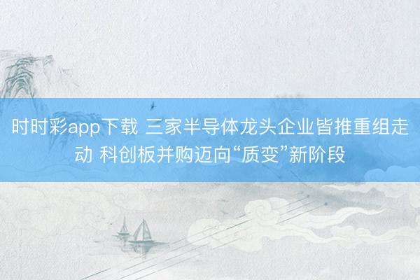 时时彩app下载 三家半导体龙头企业皆推重组走动 科创板并购迈向“质变”新阶段