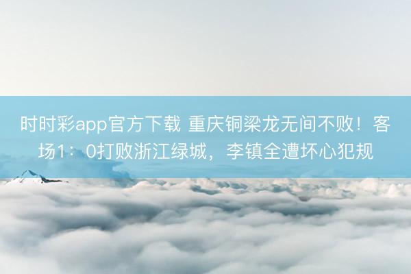 时时彩app官方下载 重庆铜梁龙无间不败！客场1：0打败浙江绿城，李镇全遭坏心犯规