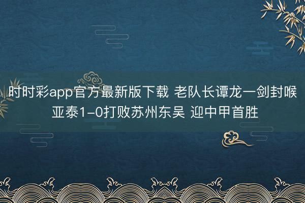 时时彩app官方最新版下载 老队长谭龙一剑封喉 亚泰1-0打败苏州东吴 迎中甲首胜