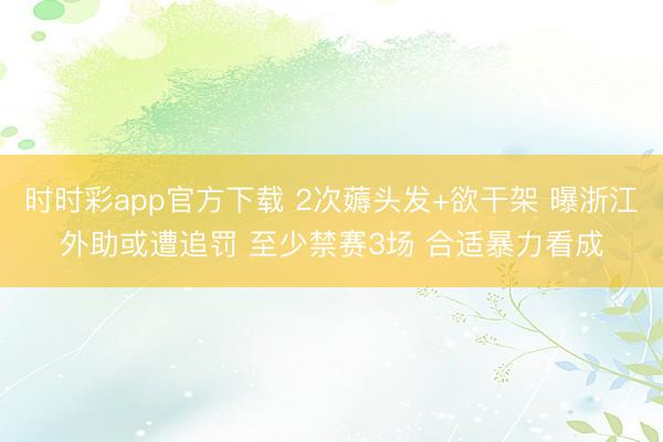 时时彩app官方下载 2次薅头发+欲干架 曝浙江外助或遭追罚 至少禁赛3场 合适暴力看成