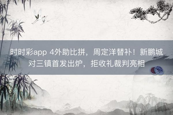 时时彩app 4外助比拼，周定洋替补！新鹏城对三镇首发出炉，拒收礼裁判亮相