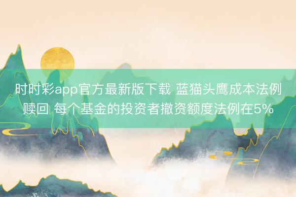 时时彩app官方最新版下载 蓝猫头鹰成本法例赎回 每个基金的投资者撤资额度法例在5%