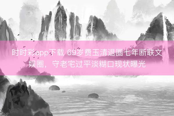 时时彩app下载 69岁费玉清退圈七年断联文娱圈，守老宅过平淡糊口现状曝光