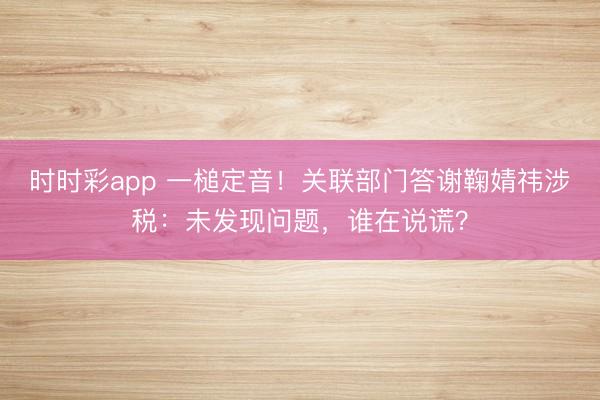 时时彩app 一槌定音！关联部门答谢鞠婧祎涉税：未发现问题，谁在说谎？