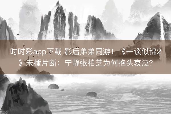 时时彩app下载 影后弟弟同游！《一谈似锦2》未播片断：宁静张柏芝为何抱头哀泣？