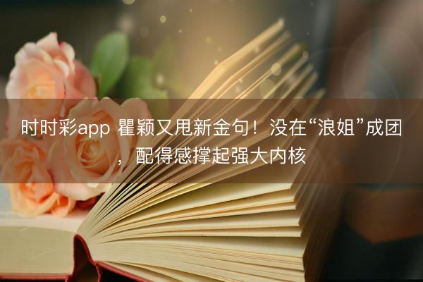 时时彩app 瞿颖又甩新金句!没在“浪姐”成团,配得感撑起强大内核