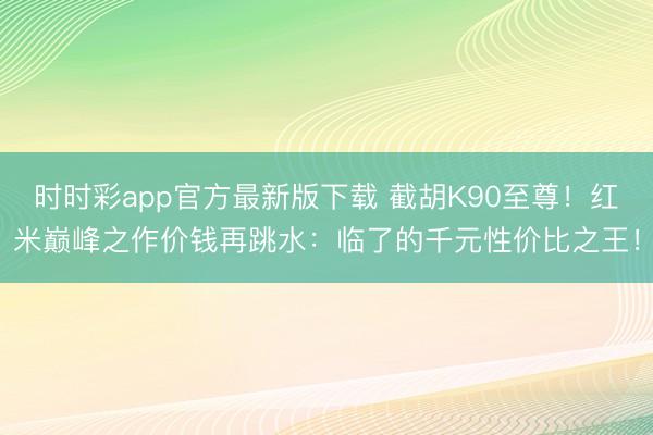 时时彩app官方最新版下载 截胡K90至尊！红米巅峰之作价钱再跳水：临了的千元性价比之王！