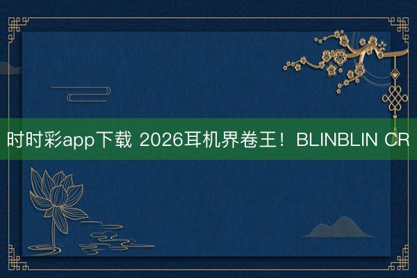 时时彩app下载 2026耳机界卷王！BLINBLIN CR