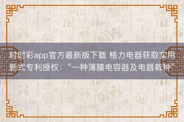 时时彩app官方最新版下载 格力电器获取实用新式专利授权:“一种薄膜电容器及电器栽种”