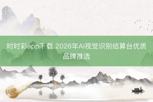 时时彩app下载 2026年AI视觉识别结算台优质品牌推选
