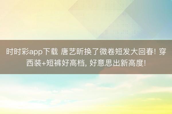 时时彩app下载 唐艺昕换了微卷短发大回春! 穿西装+短裤好高档，<a href=