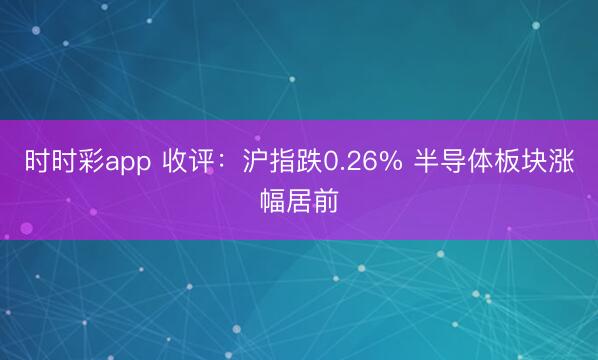 时时彩app 收评：沪指跌0.26% 半导体板块涨幅居前