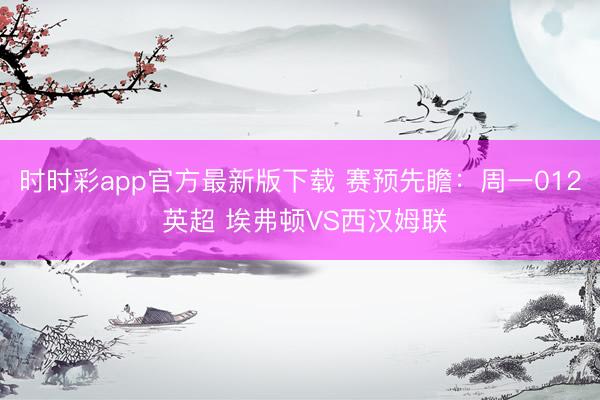 时时彩app官方最新版下载 赛预先瞻:周一012 英超 埃弗顿VS西汉姆联