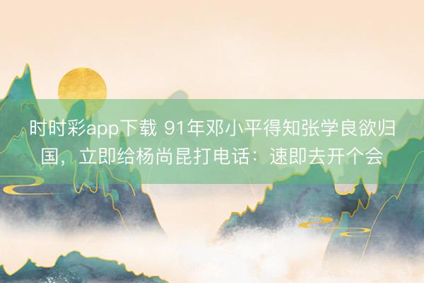 时时彩app下载 91年邓小平得知张学良欲归国,立即给杨尚昆打电话:速即去开个会