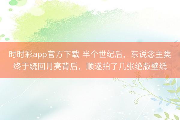 时时彩app官方下载 半个世纪后，东说念主类终于绕回月亮背后，顺遂拍了几张绝版壁纸