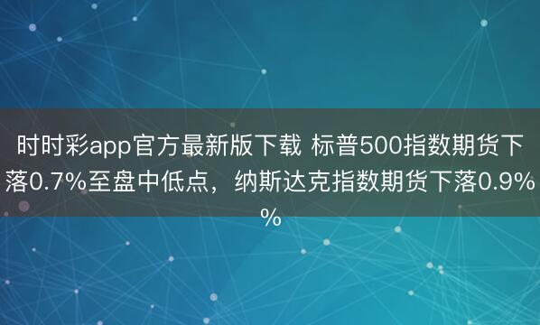 时时彩app官方最新版下载 标普500指数期货下落0.7%至盘中低点，纳斯达克指数期货下落0.9%