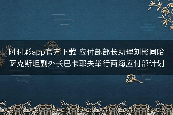 时时彩app官方下载 应付部部长助理刘彬同哈萨克斯坦副外长巴卡耶夫举行两海应付部计划
