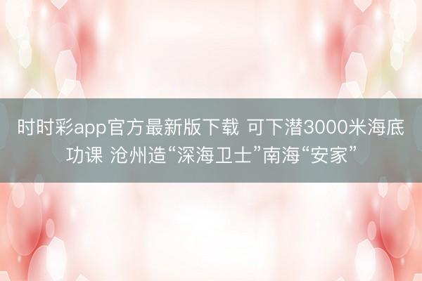 时时彩app官方最新版下载 可下潜3000米海底功课 沧州造“深海卫士”南海“安家”