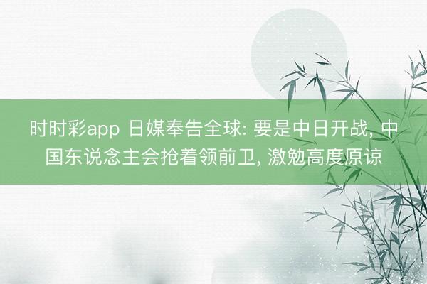 时时彩app 日媒奉告全球: 要是中日开战， 中国东说念主会抢着领前卫， 激勉高度原谅