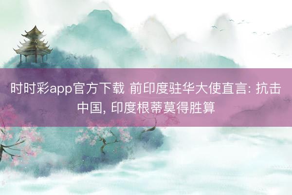 时时彩app官方下载 前印度驻华大使直言: 抗击中国， 印度根蒂莫得胜算