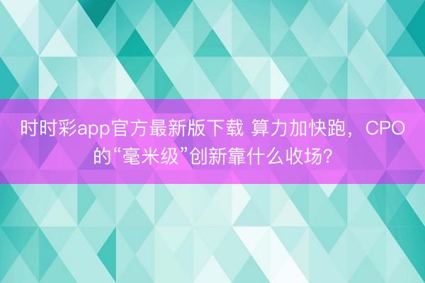 时时彩app官方最新版下载 算力加快跑，CPO的“毫米级”创新靠什么收场？