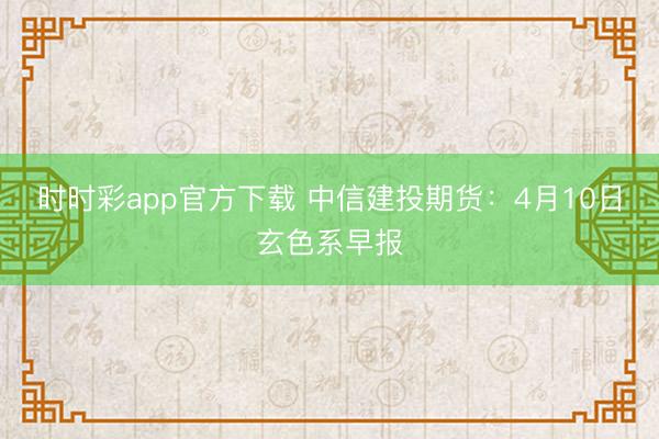 时时彩app官方下载 中信建投期货：4月10日玄色系早报