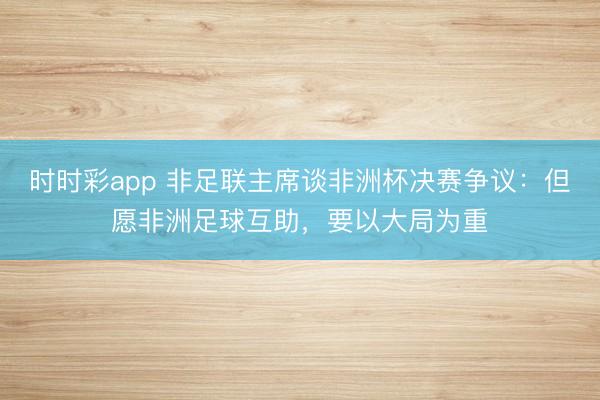 时时彩app 非足联主席谈非洲杯决赛争议：但愿非洲足球互助，要以大局为重