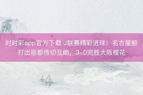 时时彩app官方下载 J联赛精彩进球！名古屋鲸打出丽都传切互助，3-0完胜大阪樱花