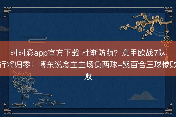 时时彩app官方下载 杜渐防萌？意甲欧战7队行将归零：博东说念主主场负两球+紫百合三球惨败