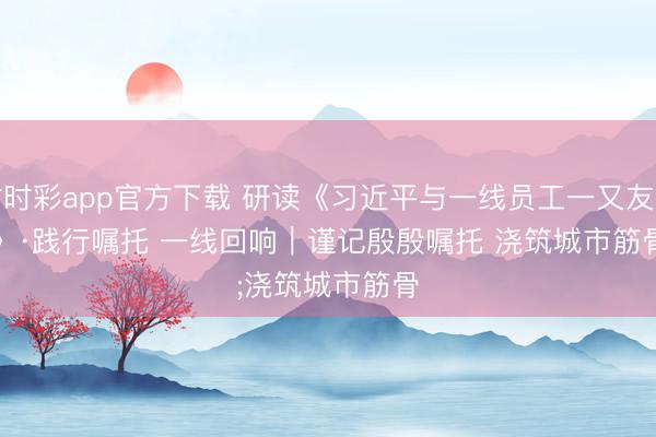 时时彩app官方下载 研读《习近平与一线员工一又友们》·践行嘱托 一线回响|谨记殷殷嘱托 浇筑城市筋骨