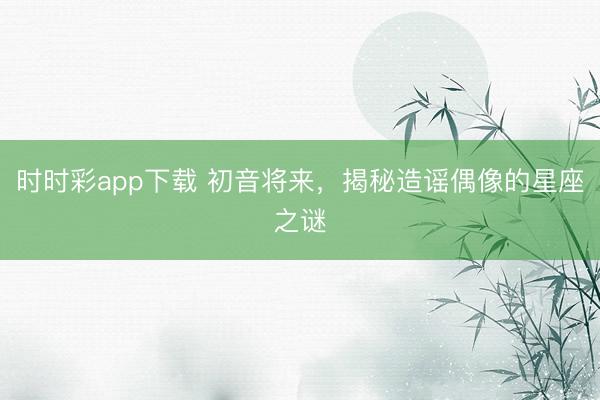 时时彩app下载 初音将来，揭秘造谣偶像的星座之谜