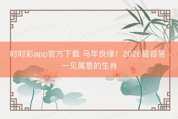 时时彩app官方下载 马年良缘！2026最容易 一见属意的生肖