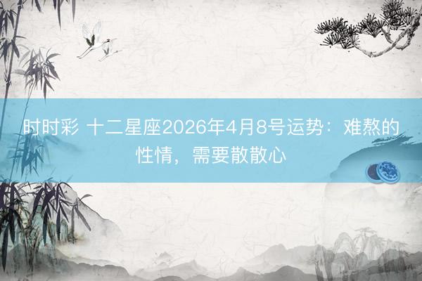 时时彩 十二星座2026年4月8号运势：难熬的性情，需要散散心