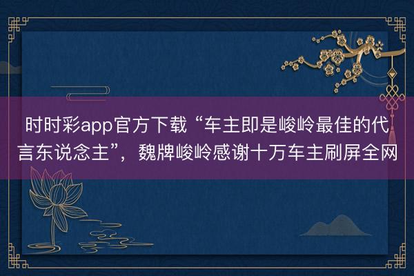 时时彩app官方下载 “车主即是峻岭最佳的代言东说念主”，魏牌峻岭感谢十万车主刷屏全网