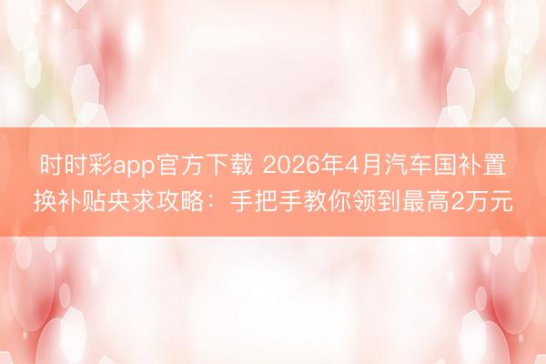 时时彩app官方下载 2026年4月汽车国补置换补贴央求攻略：手把手教你领到最高2万元