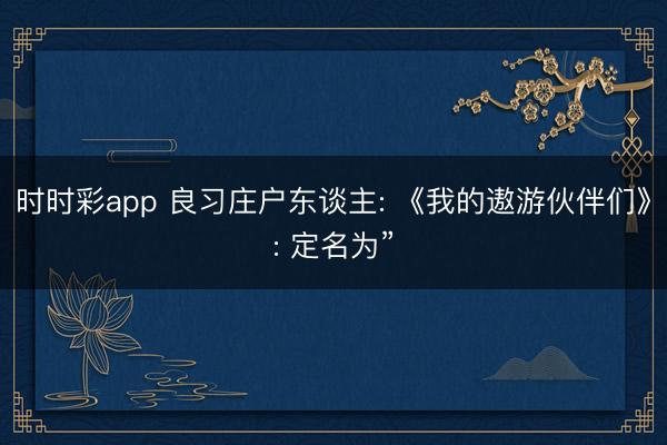 时时彩app 良习庄户东谈主: 《我的遨游伙伴们》: 定名为”