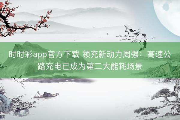 时时彩app官方下载 领充新动力周强：高速公路充电已成为第二大能耗场景
