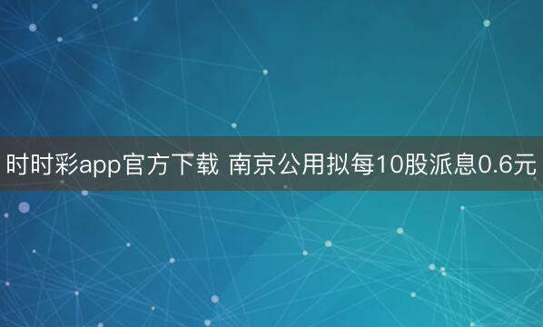 时时彩app官方下载 南京公用拟每10股派息0.6元